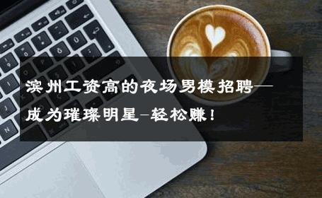 滨州工资高的夜场男模招聘—成为璀璨明星-轻松赚！ 