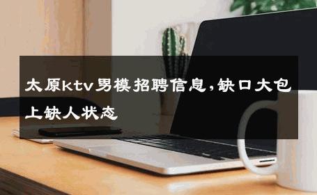 太原ktv男模招聘信息,缺口大包上缺人状态 