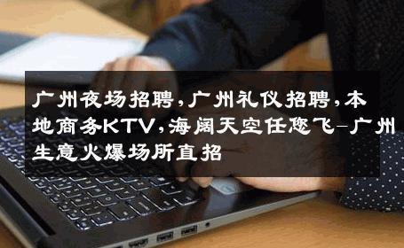 广州夜场招聘,广州礼仪招聘,本地商务KTV,海阔天空任您飞-广州生意火爆场所直招