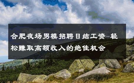 合肥夜场男模招聘日结工资-轻松赚取高额收入的绝佳机会 