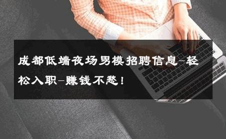 成都低端夜场男模招聘信息-轻松入职-赚钱不愁！ 