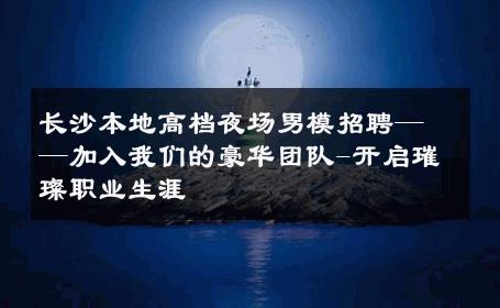 长沙本地高档夜场男模招聘——加入我们的豪华团队-开启璀璨职业生涯 