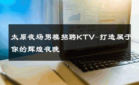 太原夜场男模招聘KTV-打造属于你的辉煌夜晚 