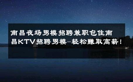 南昌夜场男模招聘兼职包住南昌KTV招聘男模-轻松赚取高薪！ 