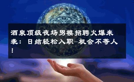 酒泉顶级夜场男模招聘火爆来袭：日结轻松入职-机会不等人！ 