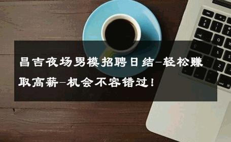 昌吉夜场男模招聘日结-轻松赚取高薪-机会不容错过！ 