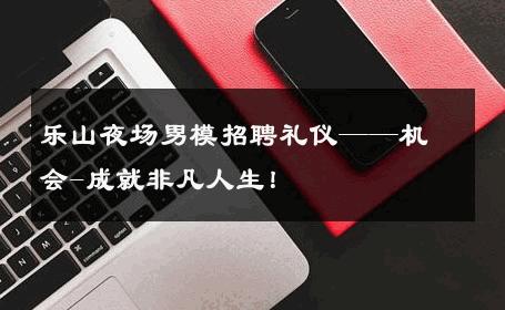 乐山夜场男模招聘礼仪——机会-成就非凡人生！ 