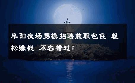 阜阳夜场男模招聘兼职包住-轻松赚钱-不容错过！ 