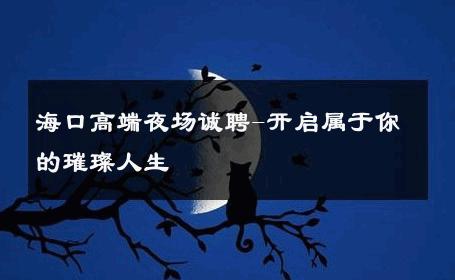 海口高端夜场诚聘-开启属于你的璀璨人生 