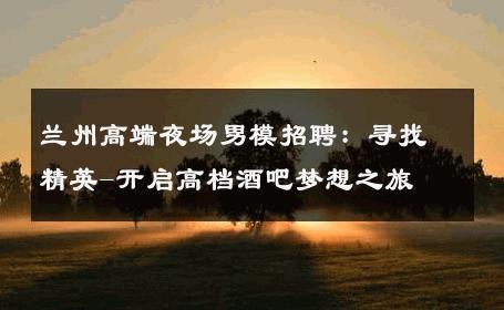 兰州高端夜场男模招聘：寻找精英-开启高档酒吧梦想之旅 