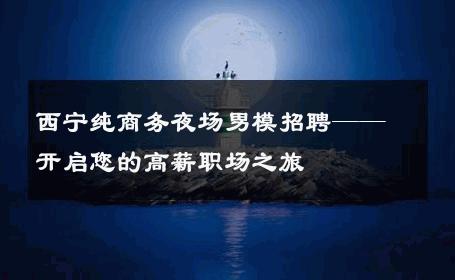 西宁纯商务夜场男模招聘——开启您的高薪职场之旅 