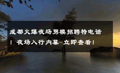 成都火爆夜场男模招聘特电话！夜场入行内幕-立即查看！ 