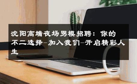 沈阳高端夜场男模招聘：你的不二选择-加入我们-开启精彩人生 