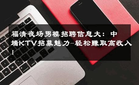 福清夜场男模招聘信息大：中端KTV招募魅力-轻松赚取高收入！ 