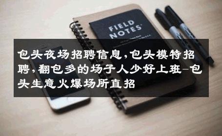 包头夜场招聘信息,包头模特招聘,翻包多的场子人少好上班-包头生意火爆场所直招