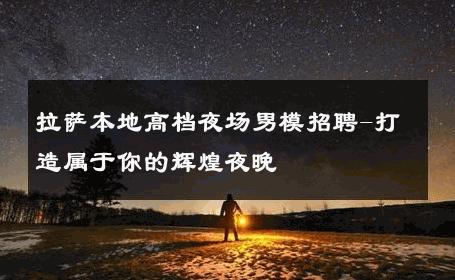 拉萨本地高档夜场男模招聘-打造属于你的辉煌夜晚 