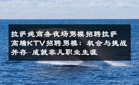拉萨纯商务夜场男模招聘拉萨高端KTV招聘男模：机会与挑战并存-成就非凡职业生涯 