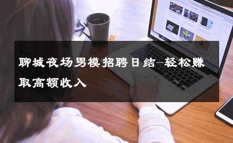 聊城夜场男模招聘日结-轻松赚取高额收入 