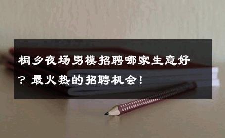 桐乡夜场男模招聘哪家生意好？最火热的招聘机会！ 