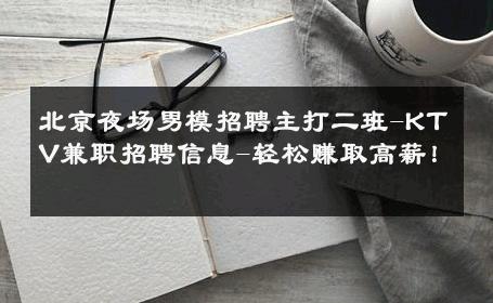 北京夜场男模招聘主打二班-KTV兼职招聘信息-轻松赚取高薪！ 