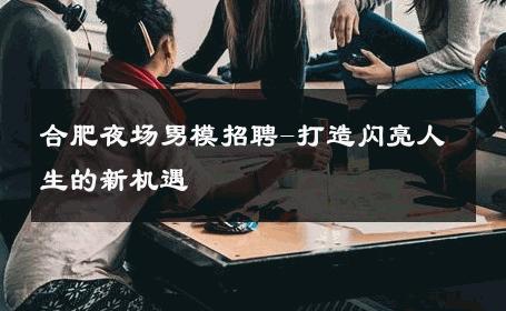 合肥夜场男模招聘-打造闪亮人生的新机遇 