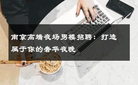 南京高端夜场男模招聘：打造属于你的奢华夜晚 