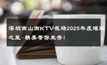 深圳南山南KTV夜场2025年度璀璨之星-精英等你来秀！ 