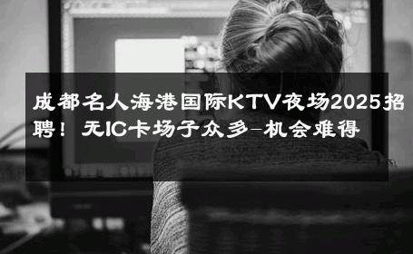 成都名人海港国际KTV夜场2025招聘！无IC卡场子众多-机会难得 