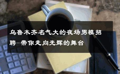 乌鲁木齐名气大的夜场男模招聘-带你走向光辉的舞台 