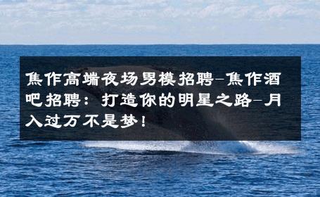 焦作高端夜场男模招聘-焦作酒吧招聘：打造你的明星之路-月入过万不是梦！ 