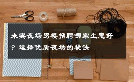 来宾夜场男模招聘哪家生意好？选择优质夜场的秘诀 