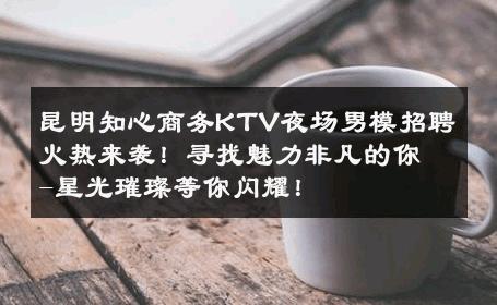 昆明知心商务KTV夜场男模招聘火热来袭！寻找魅力非凡的你-星光璀璨等你闪耀！ 