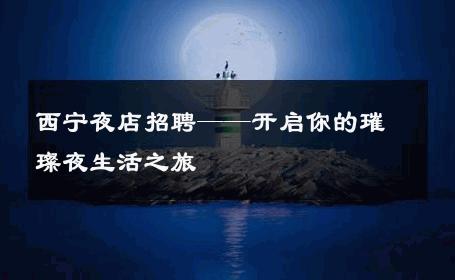西宁夜店招聘——开启你的璀璨夜生活之旅 