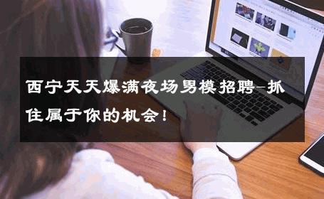 西宁天天爆满夜场男模招聘-抓住属于你的机会！ 