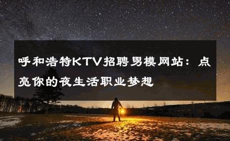 呼和浩特KTV招聘男模网站：点亮你的夜生活职业梦想 