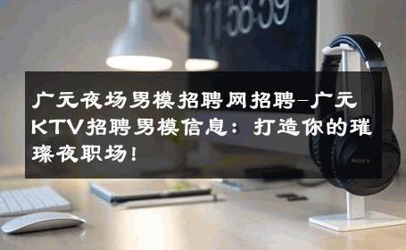 广元夜场男模招聘网招聘-广元KTV招聘男模信息：打造你的璀璨夜职场！ 
