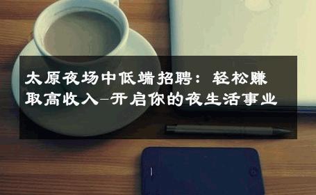 太原夜场中低端招聘：轻松赚取高收入-开启你的夜生活事业 