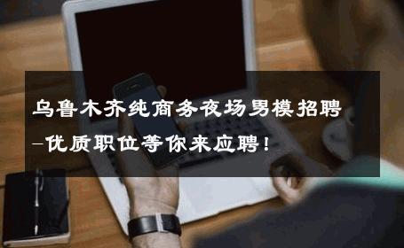 乌鲁木齐纯商务夜场男模招聘-优质职位等你来应聘！ 