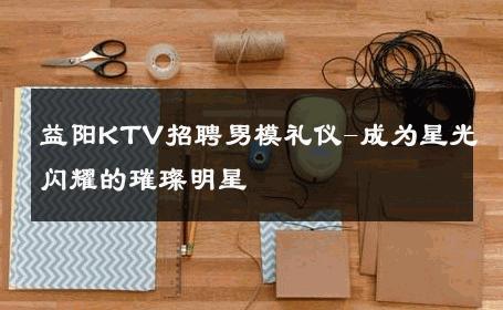 益阳KTV招聘男模礼仪-成为星光闪耀的璀璨明星 