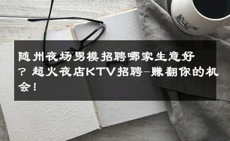 随州夜场男模招聘哪家生意好？超火夜店KTV招聘-赚翻你的机会！ 