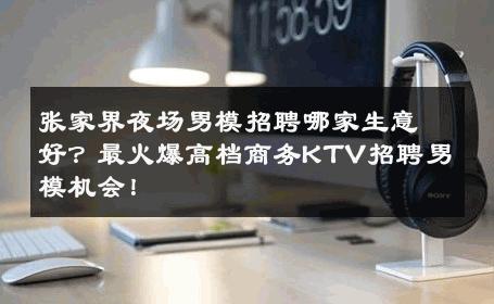 张家界夜场男模招聘哪家生意好？最火爆高档商务KTV招聘男模机会！ 