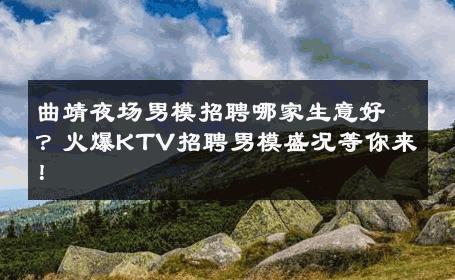 曲靖夜场男模招聘哪家生意好？火爆KTV招聘男模盛况等你来！ 