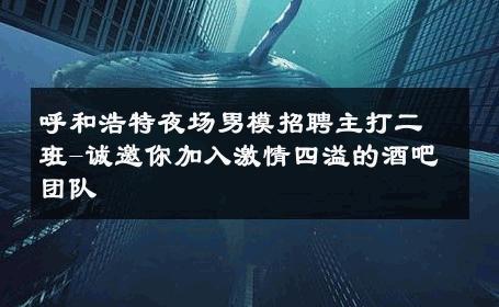 呼和浩特夜场男模招聘主打二班-诚邀你加入激情四溢的酒吧团队 