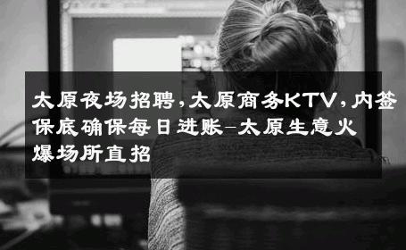 太原夜场招聘,太原商务KTV,内签保底确保每日进账-太原生意火爆场所直招