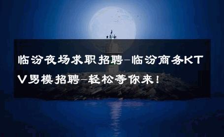 临汾夜场求职招聘-临汾商务KTV男模招聘-轻松等你来！ 