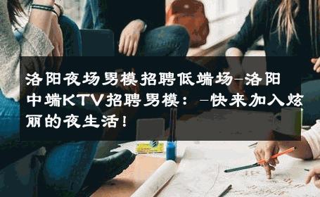 洛阳夜场男模招聘低端场-洛阳中端KTV招聘男模：-快来加入炫丽的夜生活！ 