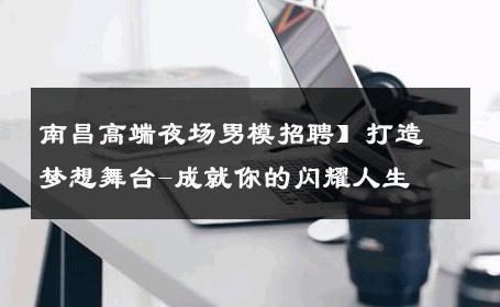 南昌高端夜场男模招聘】打造梦想舞台-成就你的闪耀人生 