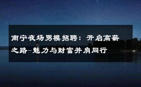 南宁夜场男模招聘：开启高薪之路-魅力与财富并肩同行 