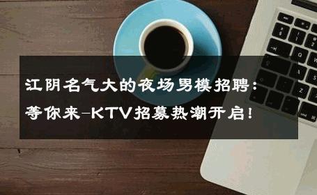 江阴名气大的夜场男模招聘：等你来-KTV招募热潮开启！ 