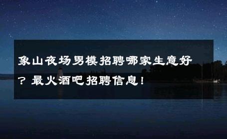象山夜场男模招聘哪家生意好？最火酒吧招聘信息！ 